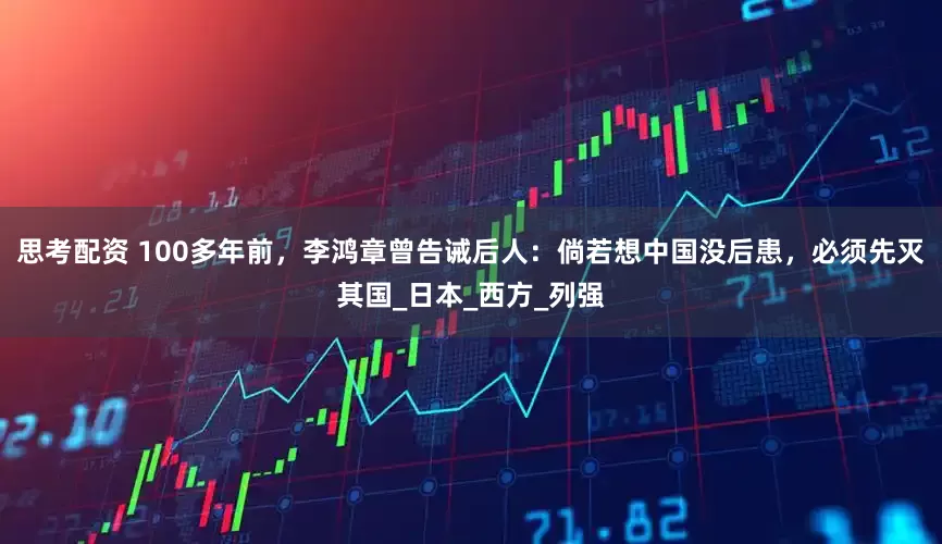 思考配资 100多年前，李鸿章曾告诫后人：倘若想中国没后患，必须先灭其国_日本_西方_列强