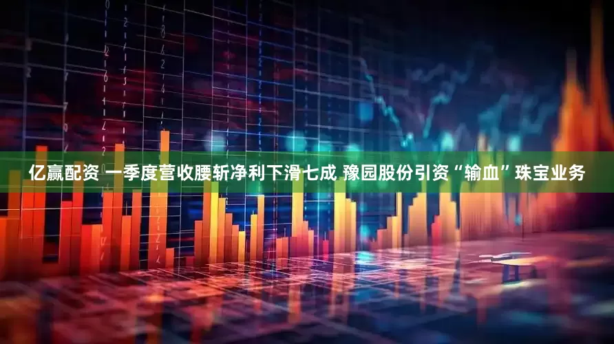 亿赢配资 一季度营收腰斩净利下滑七成 豫园股份引资“输血”珠宝业务