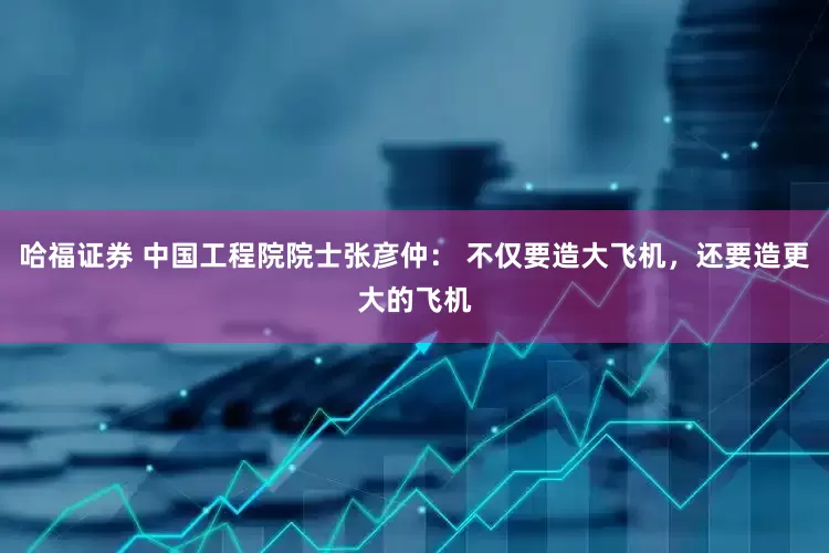 哈福证券 中国工程院院士张彦仲： 不仅要造大飞机，还要造更大的飞机