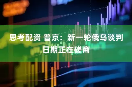 思考配资 普京：新一轮俄乌谈判日期正在磋商
