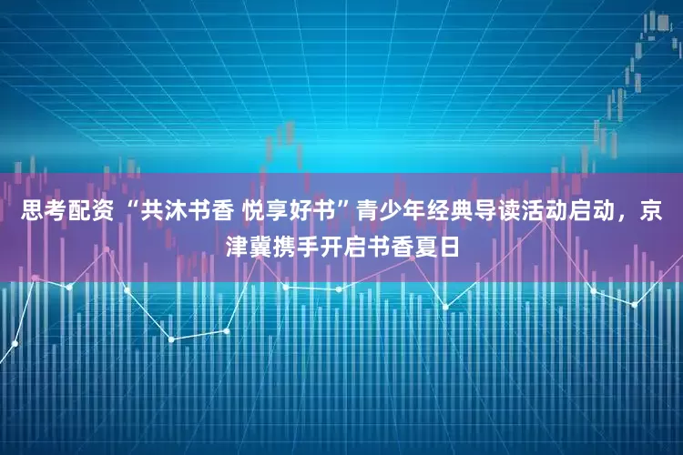 思考配资 “共沐书香 悦享好书”青少年经典导读活动启动，京津冀携手开启书香夏日