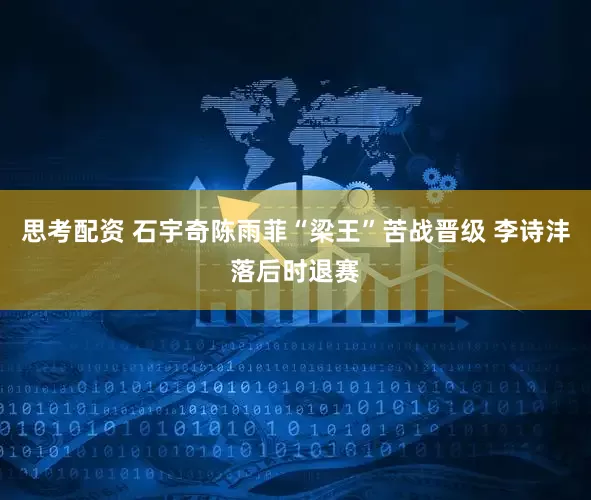 思考配资 石宇奇陈雨菲“梁王”苦战晋级 李诗沣落后时退赛