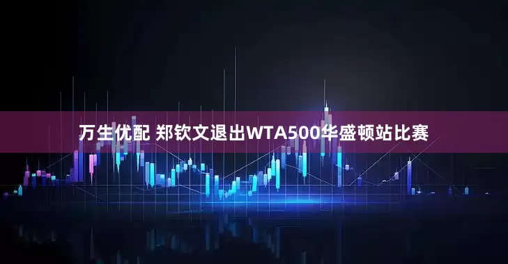 万生优配 郑钦文退出WTA500华盛顿站比赛