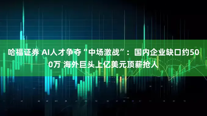 哈福证券 AI人才争夺“中场激战”：国内企业缺口约500万 海外巨头上亿美元顶薪抢人