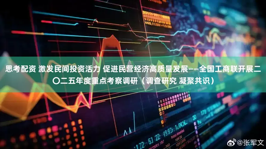 思考配资 激发民间投资活力 促进民营经济高质量发展——全国工商联开展二〇二五年度重点考察调研（调查研究 凝聚共识）