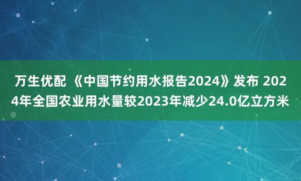 万生优配 《中国节约用水报告2024》发布 2024年全国农业用水量较2023年减少24.0亿立方米