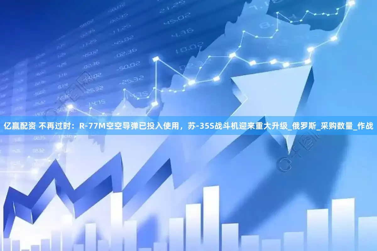 亿赢配资 不再过时：R-77M空空导弹已投入使用，苏-35S战斗机迎来重大升级_俄罗斯_采购数量_作战