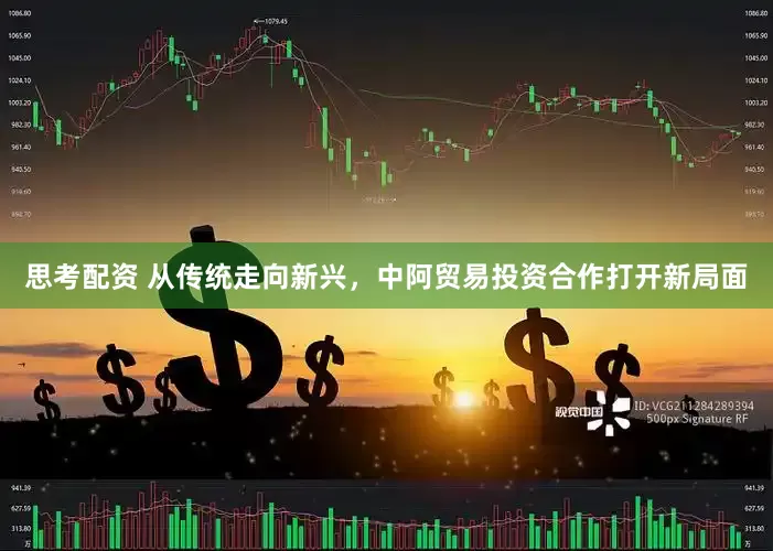 思考配资 从传统走向新兴，中阿贸易投资合作打开新局面