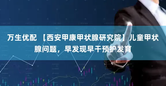 万生优配 【西安甲康甲状腺研究院】儿童甲状腺问题，早发现早干预护发育