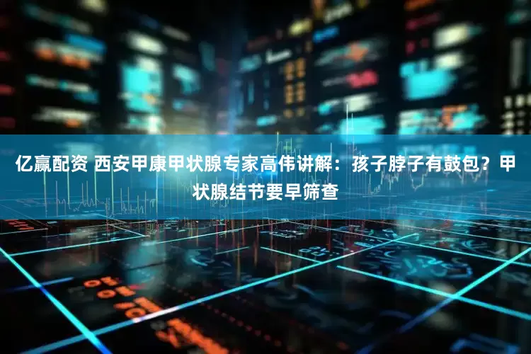 亿赢配资 西安甲康甲状腺专家高伟讲解：孩子脖子有鼓包？甲状腺结节要早筛查
