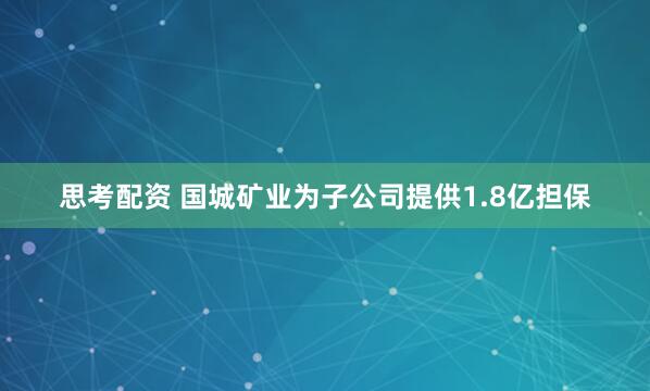 思考配资 国城矿业为子公司提供1.8亿担保