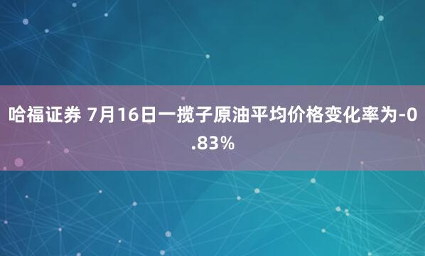 哈福证券 7月16日一揽子原油平均价格变化率为-0.83%