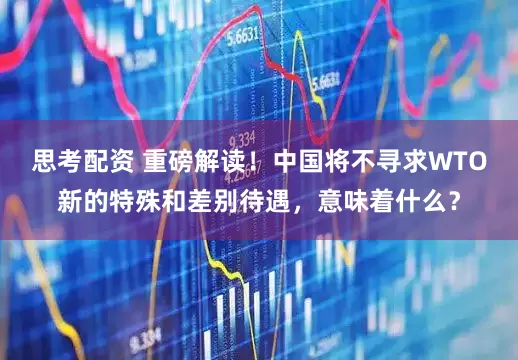 思考配资 重磅解读！中国将不寻求WTO新的特殊和差别待遇，意味着什么？